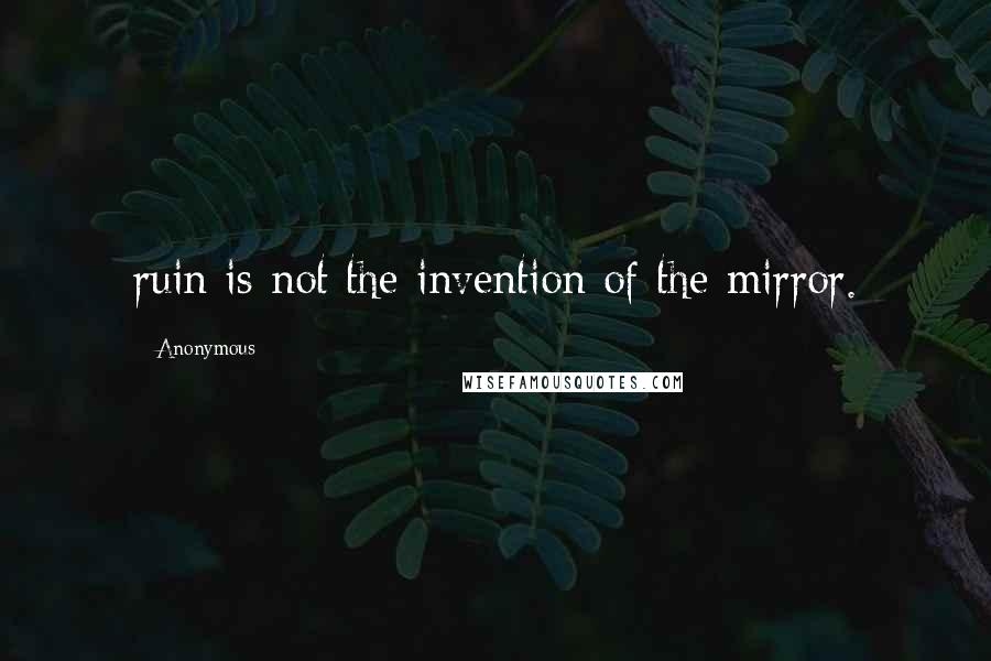 Anonymous Quotes: ruin is not the invention of the mirror.