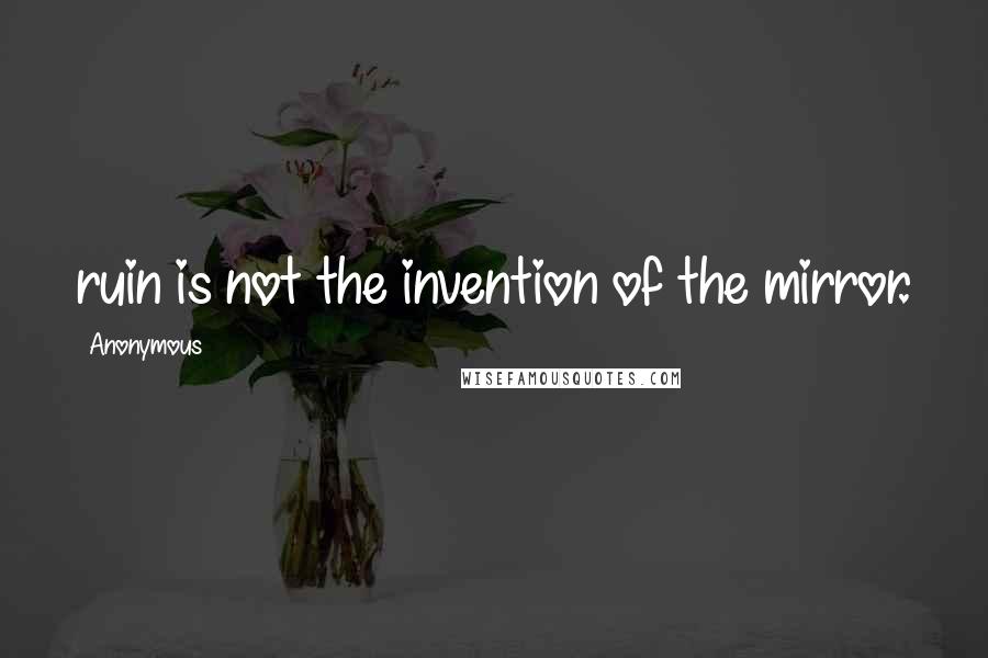 Anonymous Quotes: ruin is not the invention of the mirror.