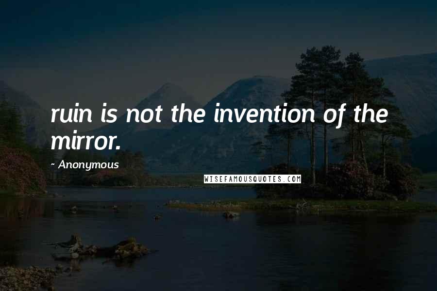 Anonymous Quotes: ruin is not the invention of the mirror.