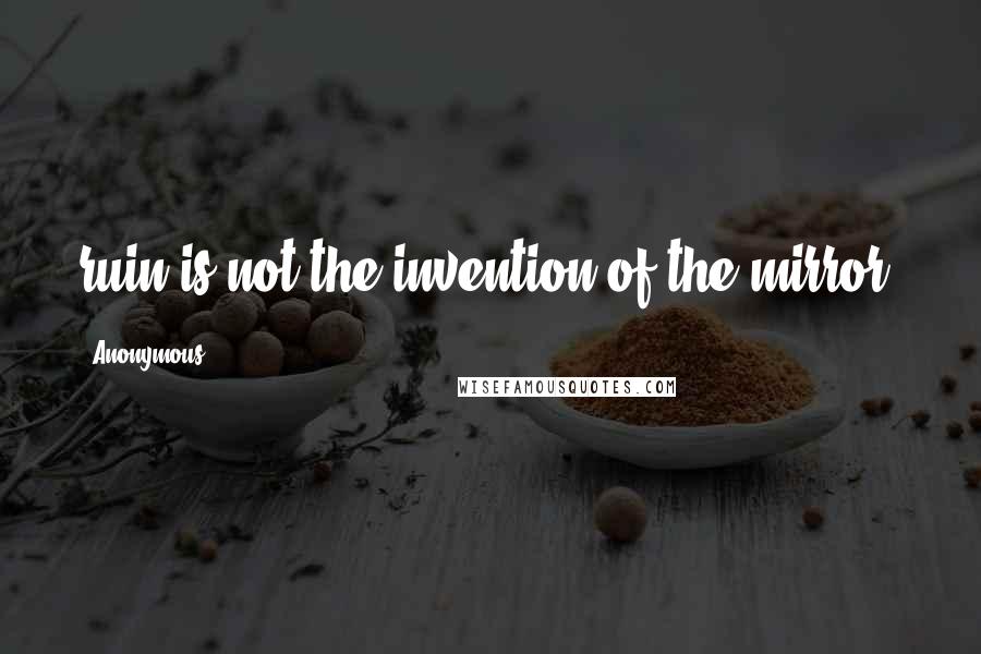 Anonymous Quotes: ruin is not the invention of the mirror.