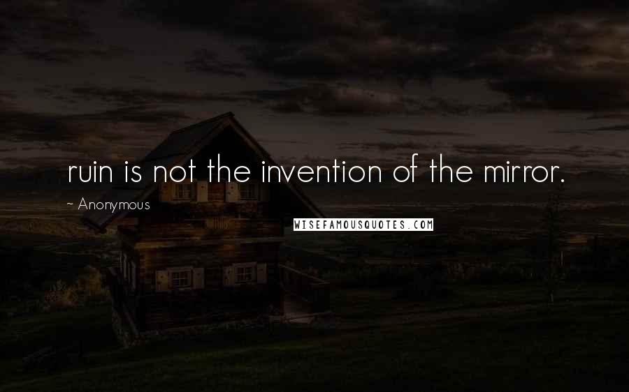 Anonymous Quotes: ruin is not the invention of the mirror.