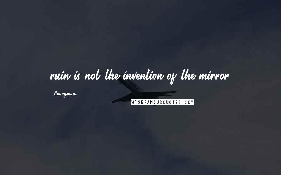 Anonymous Quotes: ruin is not the invention of the mirror.