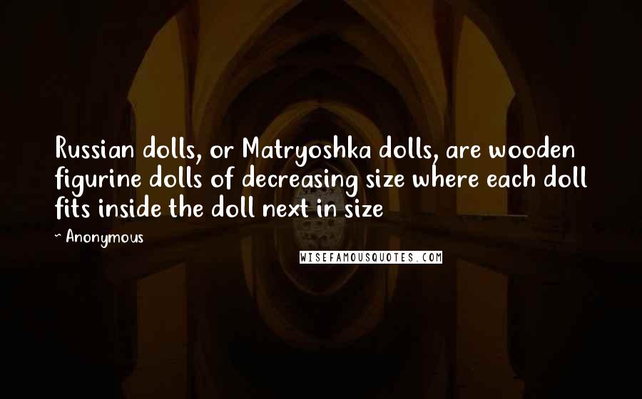 Anonymous Quotes: Russian dolls, or Matryoshka dolls, are wooden figurine dolls of decreasing size where each doll fits inside the doll next in size
