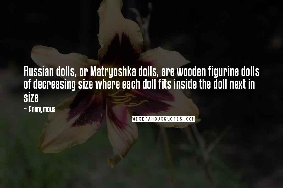 Anonymous Quotes: Russian dolls, or Matryoshka dolls, are wooden figurine dolls of decreasing size where each doll fits inside the doll next in size