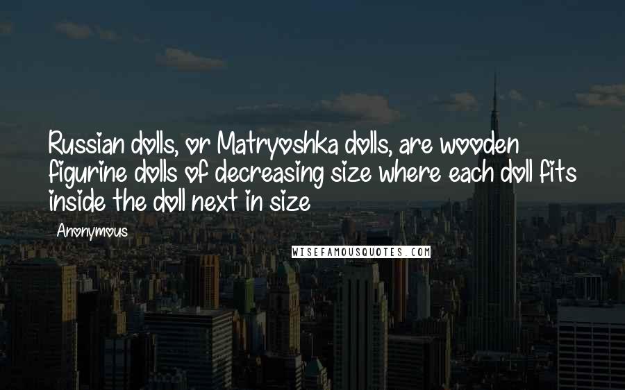 Anonymous Quotes: Russian dolls, or Matryoshka dolls, are wooden figurine dolls of decreasing size where each doll fits inside the doll next in size