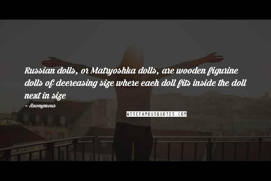 Anonymous Quotes: Russian dolls, or Matryoshka dolls, are wooden figurine dolls of decreasing size where each doll fits inside the doll next in size