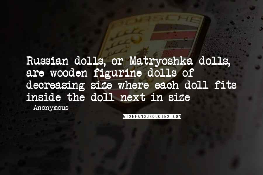 Anonymous Quotes: Russian dolls, or Matryoshka dolls, are wooden figurine dolls of decreasing size where each doll fits inside the doll next in size