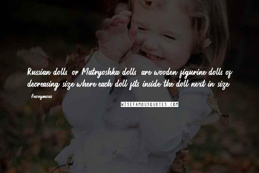 Anonymous Quotes: Russian dolls, or Matryoshka dolls, are wooden figurine dolls of decreasing size where each doll fits inside the doll next in size