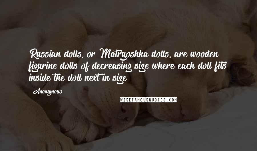 Anonymous Quotes: Russian dolls, or Matryoshka dolls, are wooden figurine dolls of decreasing size where each doll fits inside the doll next in size
