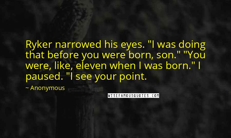 Anonymous Quotes: Ryker narrowed his eyes. "I was doing that before you were born, son." "You were, like, eleven when I was born." I paused. "I see your point.