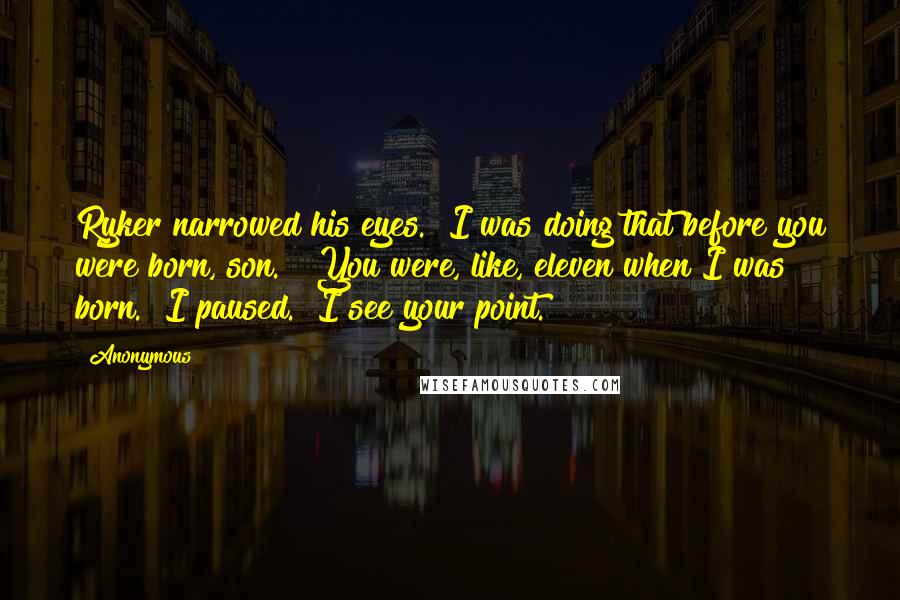 Anonymous Quotes: Ryker narrowed his eyes. "I was doing that before you were born, son." "You were, like, eleven when I was born." I paused. "I see your point.