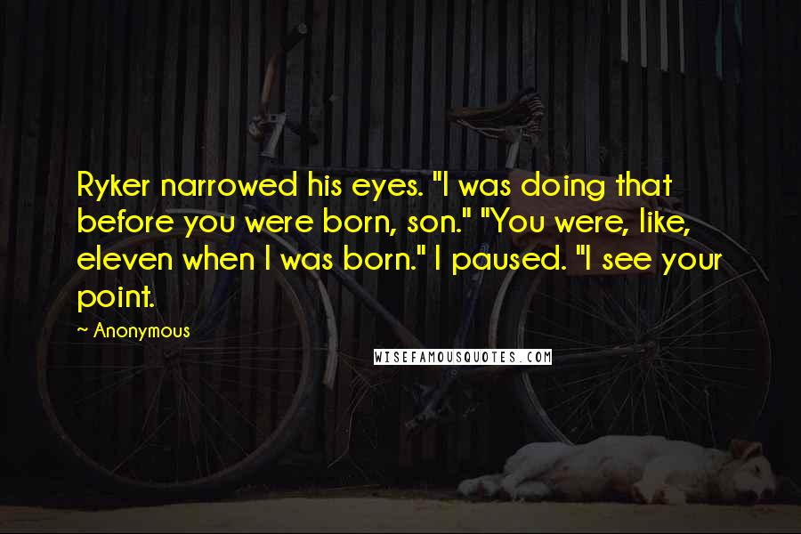 Anonymous Quotes: Ryker narrowed his eyes. "I was doing that before you were born, son." "You were, like, eleven when I was born." I paused. "I see your point.