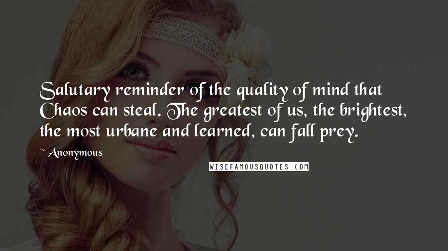 Anonymous Quotes: Salutary reminder of the quality of mind that Chaos can steal. The greatest of us, the brightest, the most urbane and learned, can fall prey.