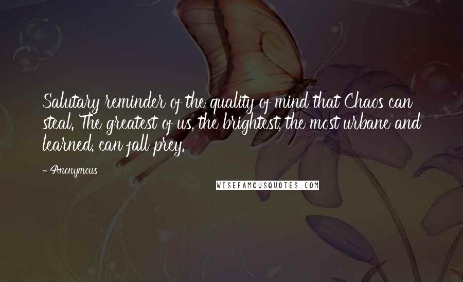 Anonymous Quotes: Salutary reminder of the quality of mind that Chaos can steal. The greatest of us, the brightest, the most urbane and learned, can fall prey.