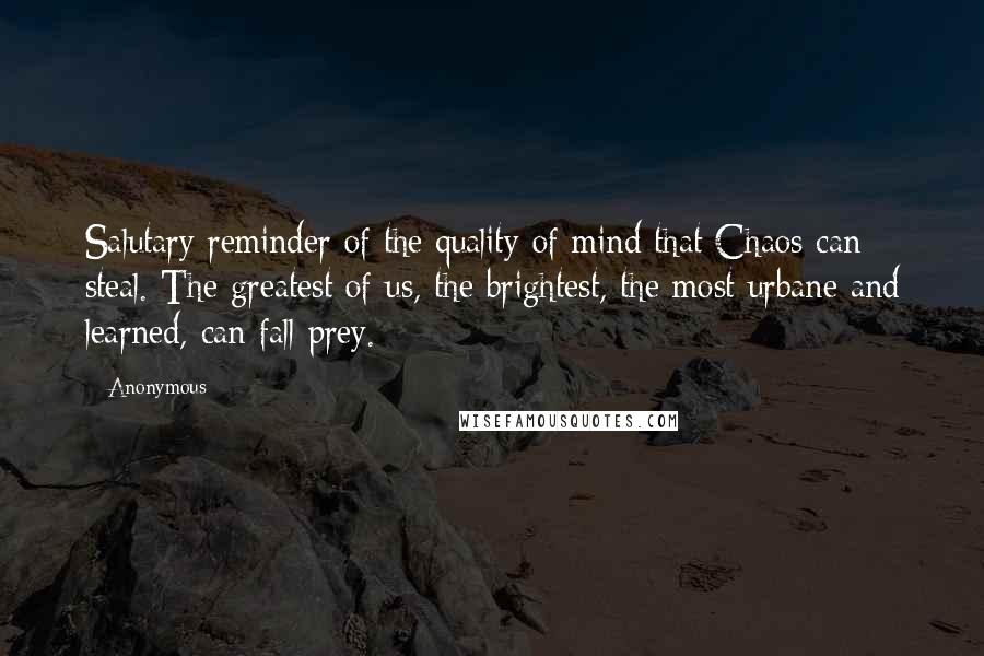 Anonymous Quotes: Salutary reminder of the quality of mind that Chaos can steal. The greatest of us, the brightest, the most urbane and learned, can fall prey.