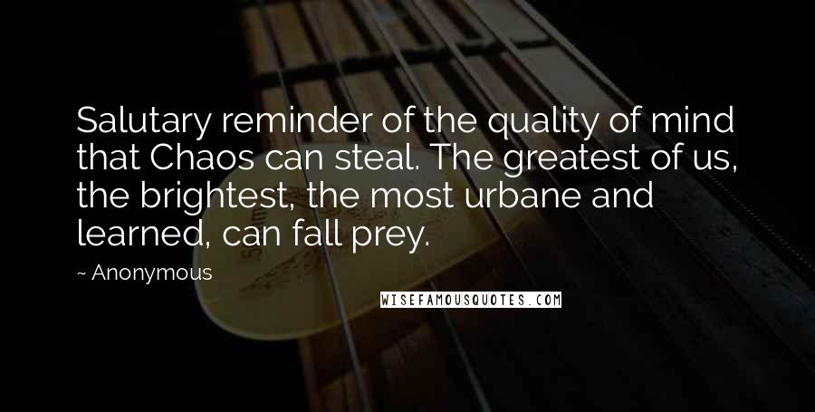 Anonymous Quotes: Salutary reminder of the quality of mind that Chaos can steal. The greatest of us, the brightest, the most urbane and learned, can fall prey.