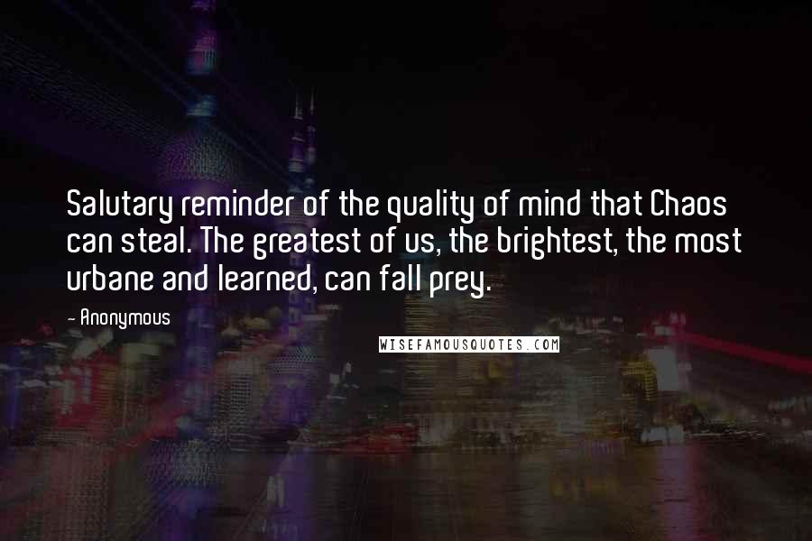 Anonymous Quotes: Salutary reminder of the quality of mind that Chaos can steal. The greatest of us, the brightest, the most urbane and learned, can fall prey.