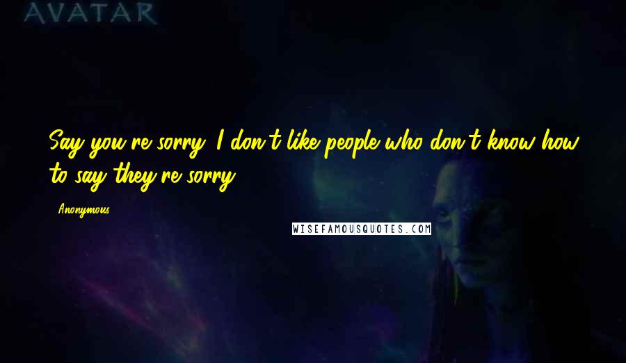 Anonymous Quotes: Say you're sorry. I don't like people who don't know how to say they're sorry.