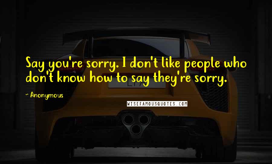 Anonymous Quotes: Say you're sorry. I don't like people who don't know how to say they're sorry.