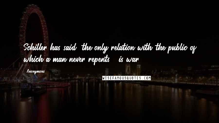 Anonymous Quotes: Schiller has said, the only relation with the public of which a man never repents - is war.