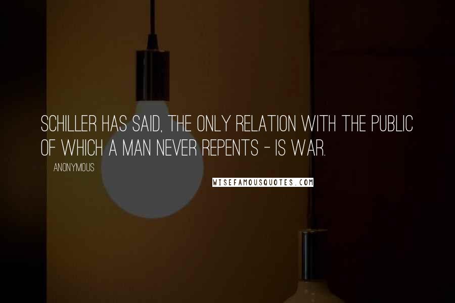 Anonymous Quotes: Schiller has said, the only relation with the public of which a man never repents - is war.