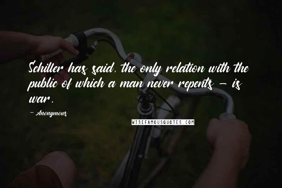 Anonymous Quotes: Schiller has said, the only relation with the public of which a man never repents - is war.