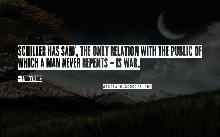 Anonymous Quotes: Schiller has said, the only relation with the public of which a man never repents - is war.
