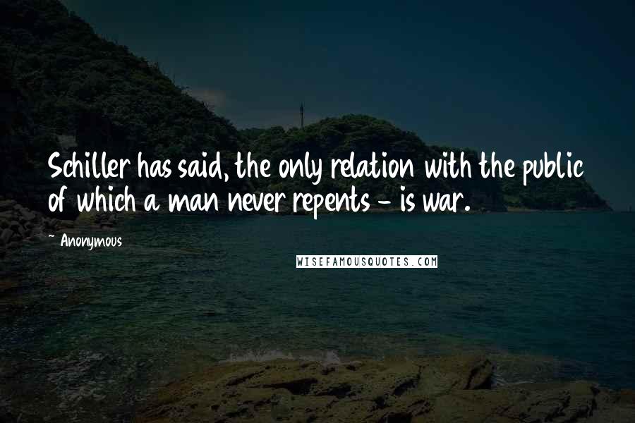 Anonymous Quotes: Schiller has said, the only relation with the public of which a man never repents - is war.