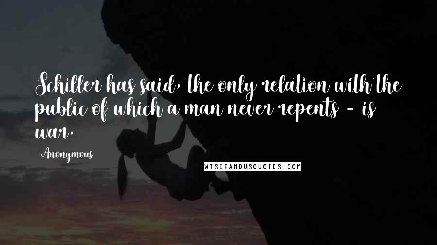 Anonymous Quotes: Schiller has said, the only relation with the public of which a man never repents - is war.