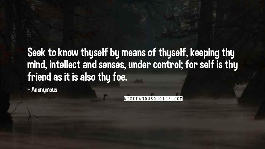 Anonymous Quotes: Seek to know thyself by means of thyself, keeping thy mind, intellect and senses, under control; for self is thy friend as it is also thy foe.