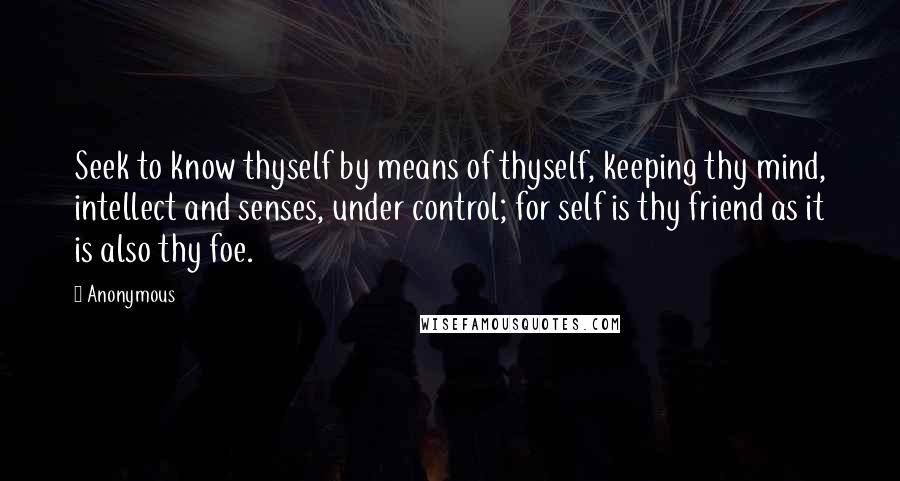 Anonymous Quotes: Seek to know thyself by means of thyself, keeping thy mind, intellect and senses, under control; for self is thy friend as it is also thy foe.