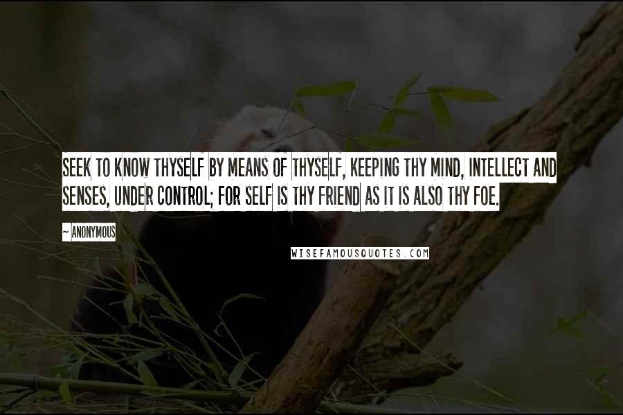 Anonymous Quotes: Seek to know thyself by means of thyself, keeping thy mind, intellect and senses, under control; for self is thy friend as it is also thy foe.