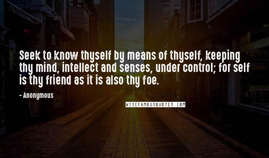 Anonymous Quotes: Seek to know thyself by means of thyself, keeping thy mind, intellect and senses, under control; for self is thy friend as it is also thy foe.