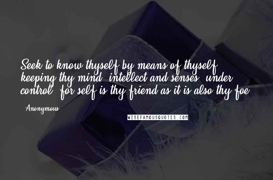 Anonymous Quotes: Seek to know thyself by means of thyself, keeping thy mind, intellect and senses, under control; for self is thy friend as it is also thy foe.