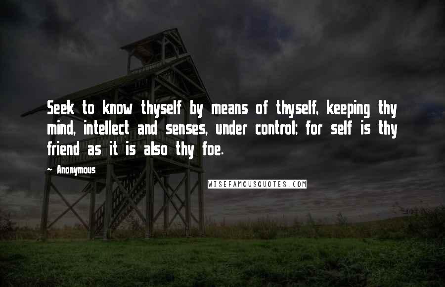 Anonymous Quotes: Seek to know thyself by means of thyself, keeping thy mind, intellect and senses, under control; for self is thy friend as it is also thy foe.