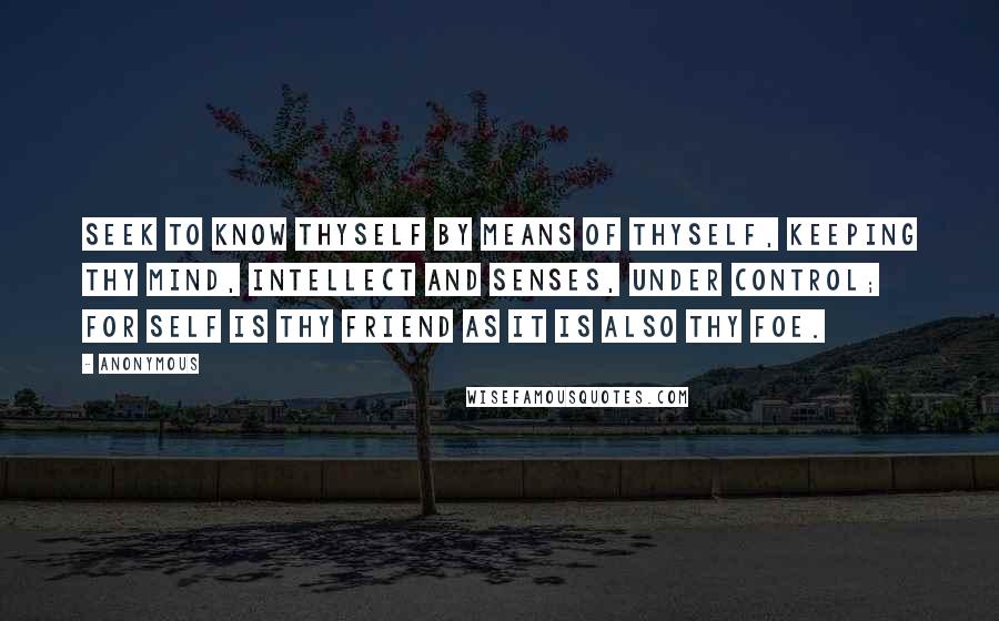 Anonymous Quotes: Seek to know thyself by means of thyself, keeping thy mind, intellect and senses, under control; for self is thy friend as it is also thy foe.