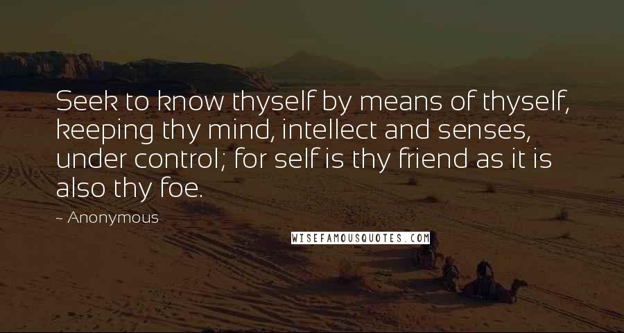 Anonymous Quotes: Seek to know thyself by means of thyself, keeping thy mind, intellect and senses, under control; for self is thy friend as it is also thy foe.