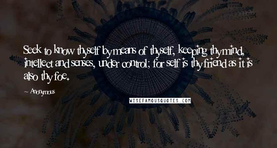 Anonymous Quotes: Seek to know thyself by means of thyself, keeping thy mind, intellect and senses, under control; for self is thy friend as it is also thy foe.