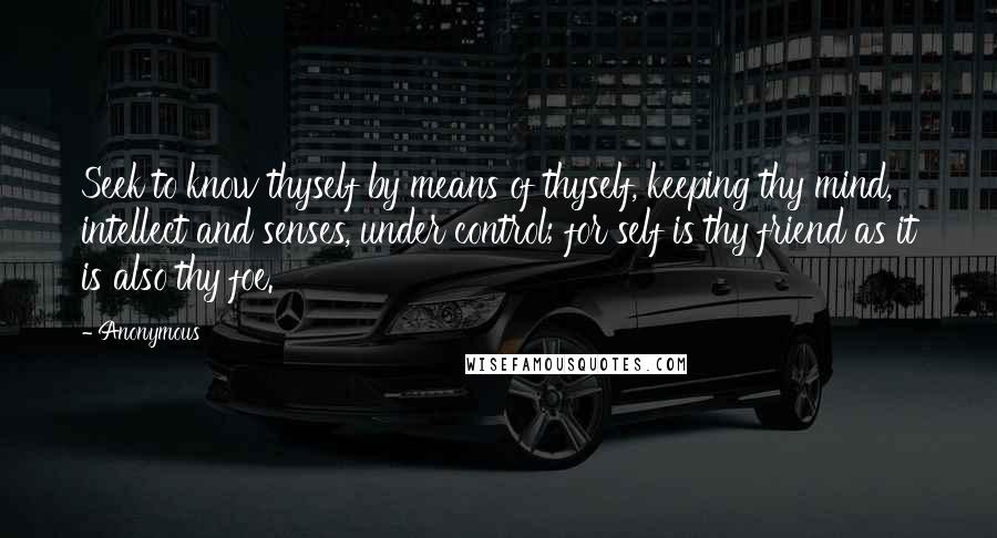 Anonymous Quotes: Seek to know thyself by means of thyself, keeping thy mind, intellect and senses, under control; for self is thy friend as it is also thy foe.