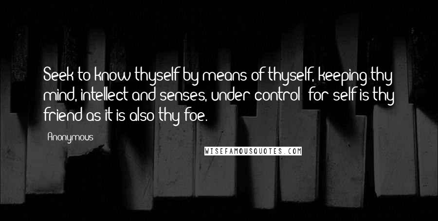 Anonymous Quotes: Seek to know thyself by means of thyself, keeping thy mind, intellect and senses, under control; for self is thy friend as it is also thy foe.