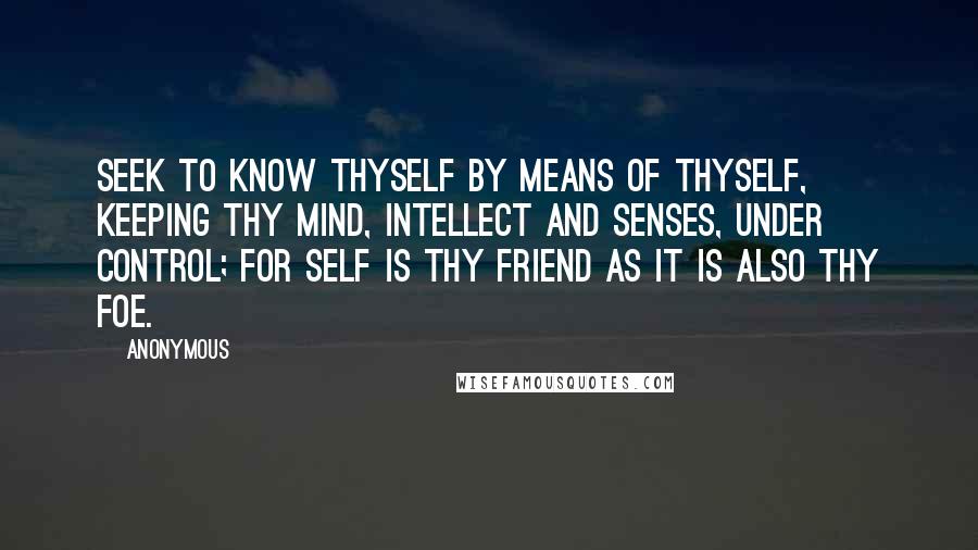 Anonymous Quotes: Seek to know thyself by means of thyself, keeping thy mind, intellect and senses, under control; for self is thy friend as it is also thy foe.