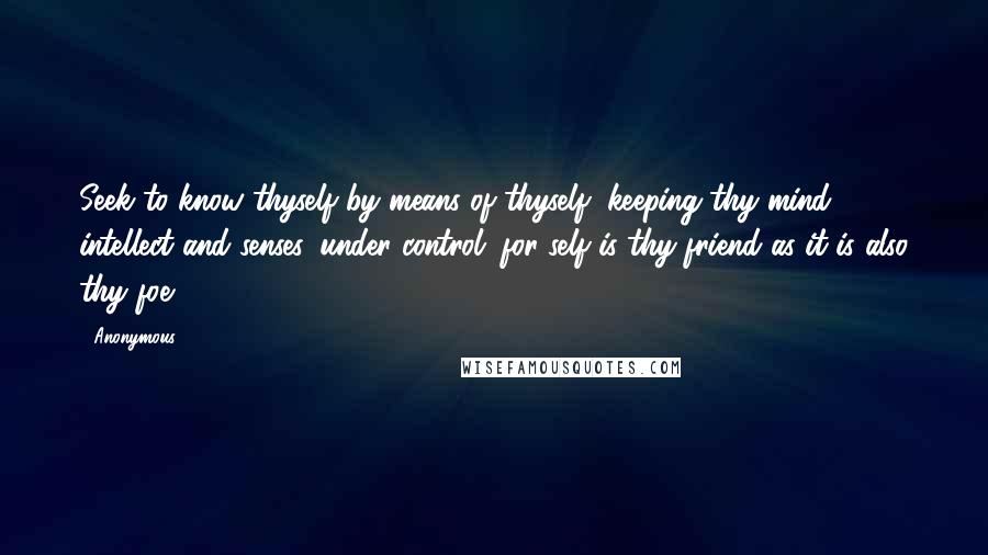 Anonymous Quotes: Seek to know thyself by means of thyself, keeping thy mind, intellect and senses, under control; for self is thy friend as it is also thy foe.