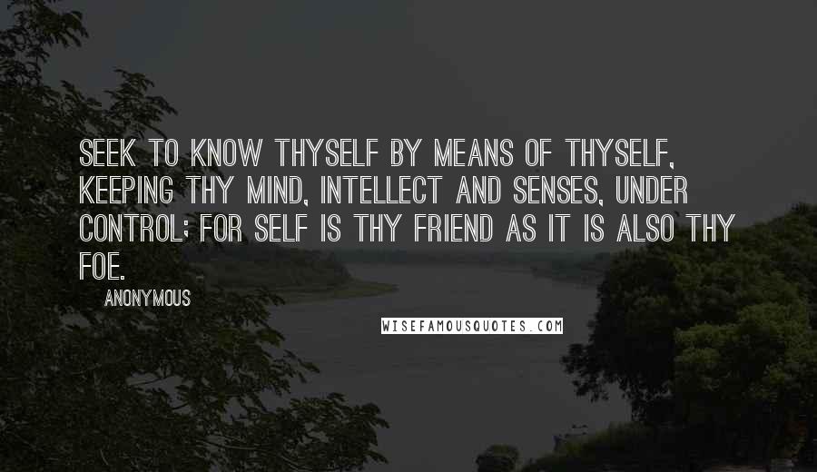 Anonymous Quotes: Seek to know thyself by means of thyself, keeping thy mind, intellect and senses, under control; for self is thy friend as it is also thy foe.