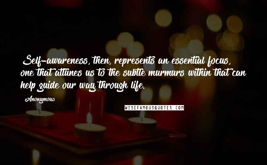 Anonymous Quotes: Self-awareness, then, represents an essential focus, one that attunes us to the subtle murmurs within that can help guide our way through life.