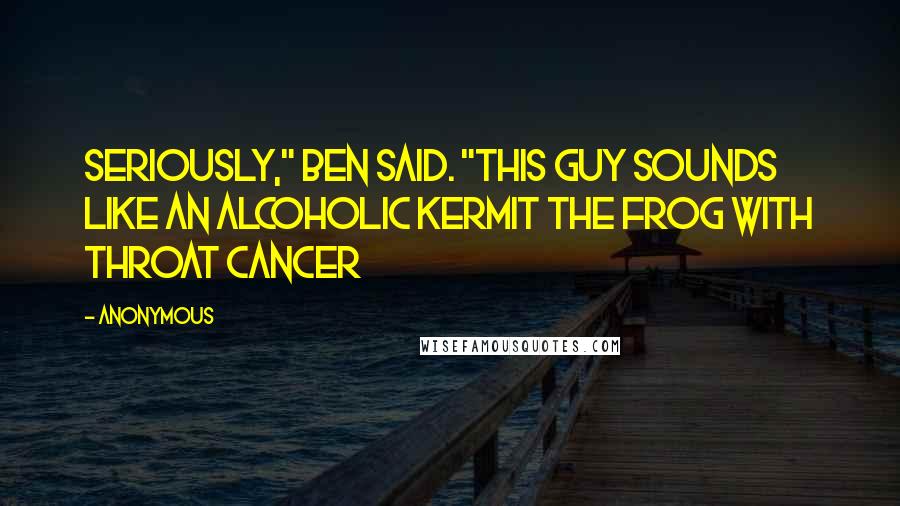 Anonymous Quotes: Seriously," Ben said. "This guy sounds like an alcoholic Kermit the Frog with throat cancer