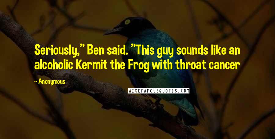 Anonymous Quotes: Seriously," Ben said. "This guy sounds like an alcoholic Kermit the Frog with throat cancer