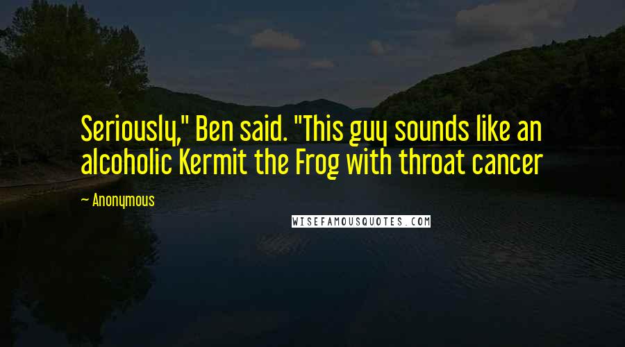 Anonymous Quotes: Seriously," Ben said. "This guy sounds like an alcoholic Kermit the Frog with throat cancer