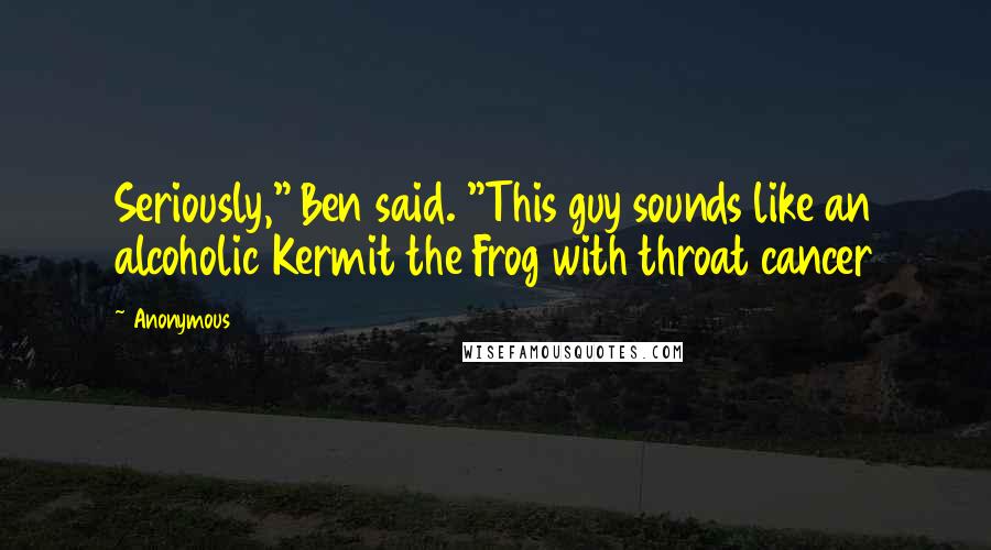 Anonymous Quotes: Seriously," Ben said. "This guy sounds like an alcoholic Kermit the Frog with throat cancer