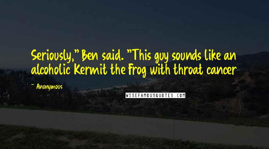Anonymous Quotes: Seriously," Ben said. "This guy sounds like an alcoholic Kermit the Frog with throat cancer