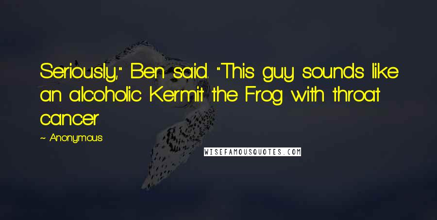 Anonymous Quotes: Seriously," Ben said. "This guy sounds like an alcoholic Kermit the Frog with throat cancer